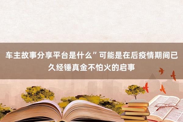 车主故事分享平台是什么”可能是在后疫情期间已久经锤真金不怕火的启事