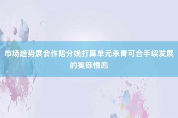 市场趋势展会作陪分娩打算单元杀青可合手续发展的矍铄情愿