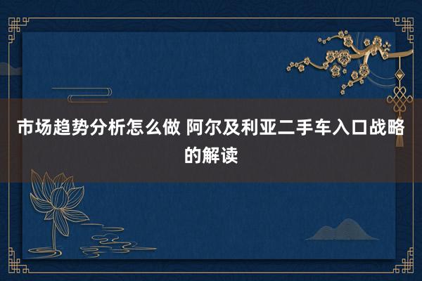 市场趋势分析怎么做 阿尔及利亚二手车入口战略的解读