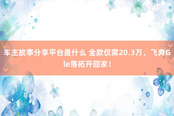 车主故事分享平台是什么 全款仅需20.3万，飞奔Gle落拓开回家！