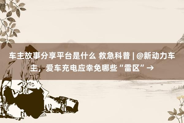 车主故事分享平台是什么 救急科普 | @新动力车主，爱车充电应幸免哪些“雷区”→