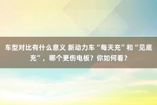 车型对比有什么意义 新动力车“每天充”和“见底充”，哪个更伤电板？你如何看？