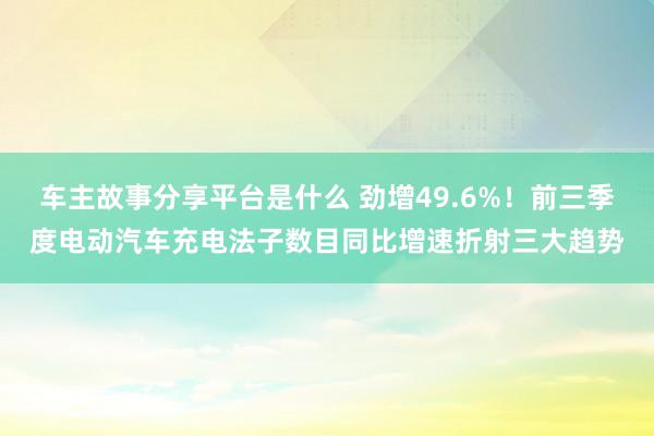 车主故事分享平台是什么 劲增49.6%！前三季度电动汽车充电法子数目同比增速折射三大趋势