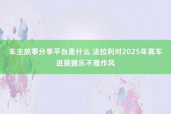 车主故事分享平台是什么 法拉利对2025年赛车进展握乐不雅作风