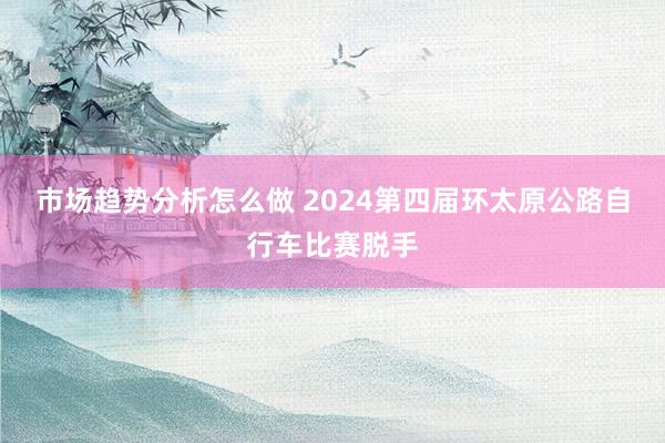 市场趋势分析怎么做 2024第四届环太原公路自行车比赛脱手