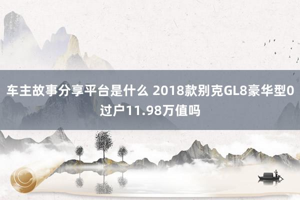 车主故事分享平台是什么 2018款别克GL8豪华型0过户11.98万值吗