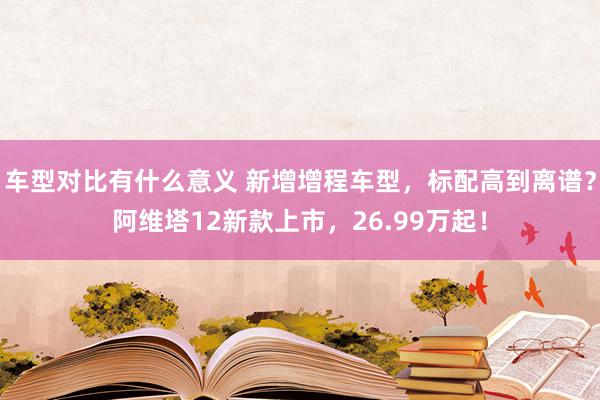 车型对比有什么意义 新增增程车型，标配高到离谱？阿维塔12新款上市，26.99万起！