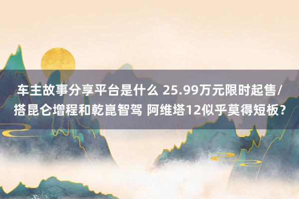 车主故事分享平台是什么 25.99万元限时起售/搭昆仑增程和乾崑智驾 阿维塔12似乎莫得短板？