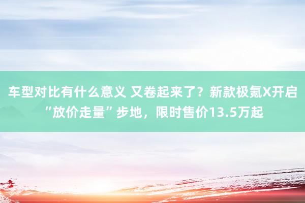 车型对比有什么意义 又卷起来了？新款极氪X开启“放价走量”步地，限时售价13.5万起