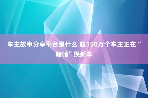 车主故事分享平台是什么 超150万个车主正在“暗暗”换新车