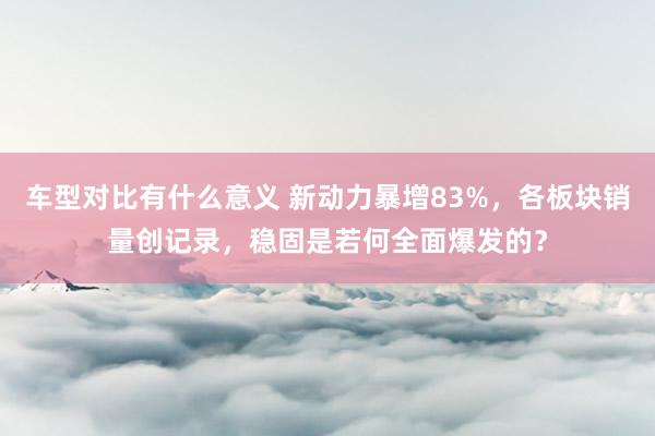 车型对比有什么意义 新动力暴增83%，各板块销量创记录，稳固是若何全面爆发的？