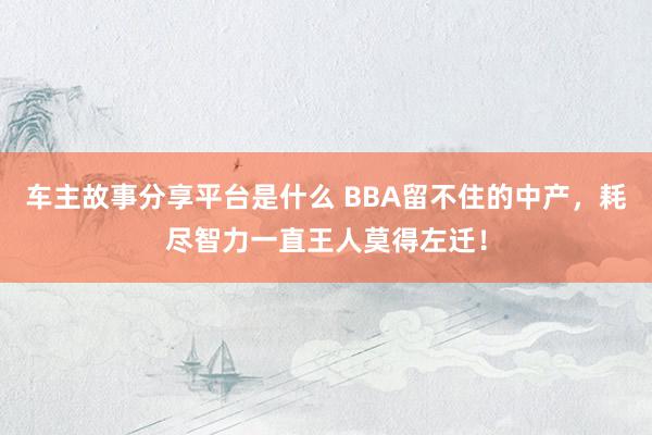 车主故事分享平台是什么 BBA留不住的中产，耗尽智力一直王人莫得左迁！