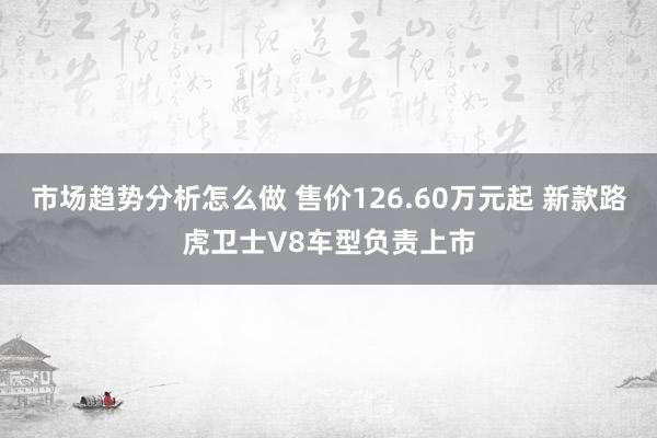 市场趋势分析怎么做 售价126.60万元起 新款路虎卫士V8车型负责上市