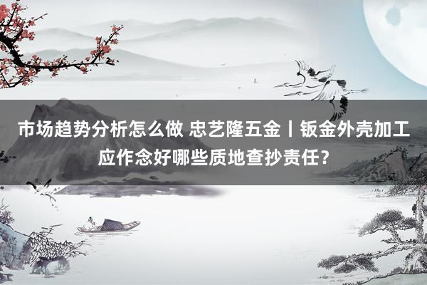 市场趋势分析怎么做 忠艺隆五金丨钣金外壳加工应作念好哪些质地查抄责任？