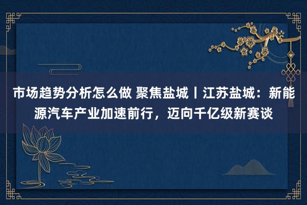 市场趋势分析怎么做 聚焦盐城丨江苏盐城：新能源汽车产业加速前行，迈向千亿级新赛谈