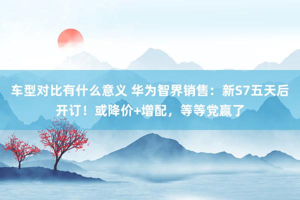 车型对比有什么意义 华为智界销售：新S7五天后开订！或降价+增配，等等党赢了