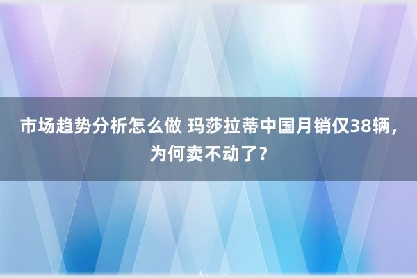 市场趋势分析怎么做 玛莎拉蒂中国月销仅38辆，为何卖不动了？