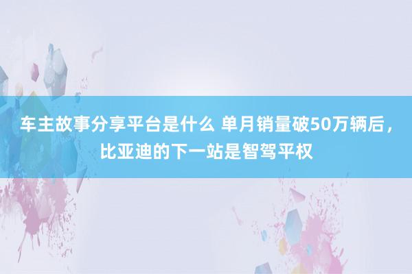 车主故事分享平台是什么 单月销量破50万辆后，比亚迪的下一站是智驾平权