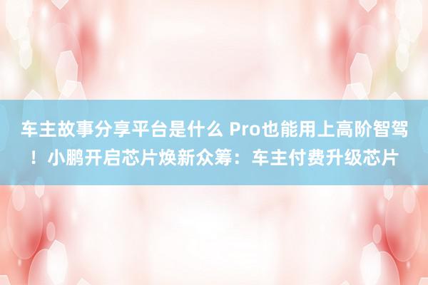 车主故事分享平台是什么 Pro也能用上高阶智驾！小鹏开启芯片焕新众筹：车主付费升级芯片