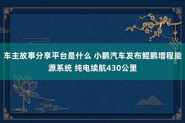 车主故事分享平台是什么 小鹏汽车发布鲲鹏增程能源系统 纯电续航430公里