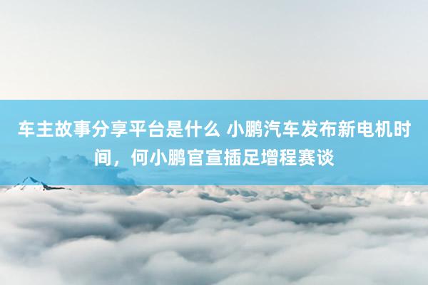 车主故事分享平台是什么 小鹏汽车发布新电机时间，何小鹏官宣插足增程赛谈