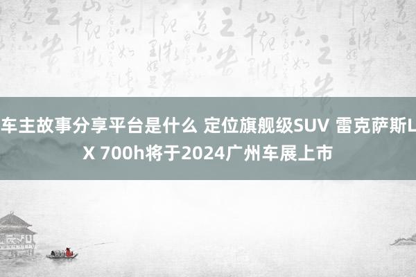 车主故事分享平台是什么 定位旗舰级SUV 雷克萨斯LX 700h将于2024广州车展上市