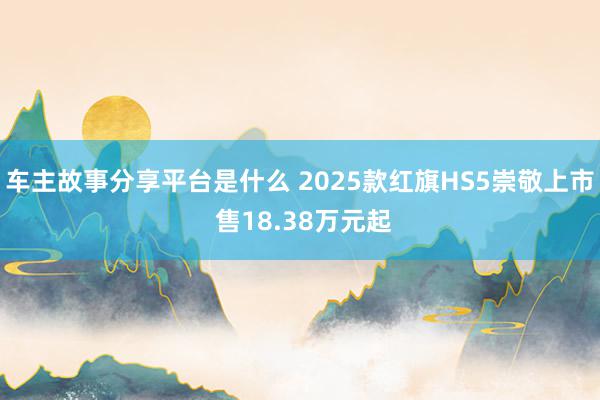 车主故事分享平台是什么 2025款红旗HS5崇敬上市 售18.38万元起