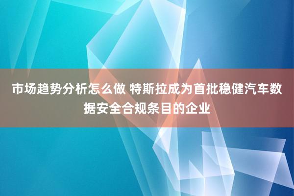 市场趋势分析怎么做 特斯拉成为首批稳健汽车数据安全合规条目的企业