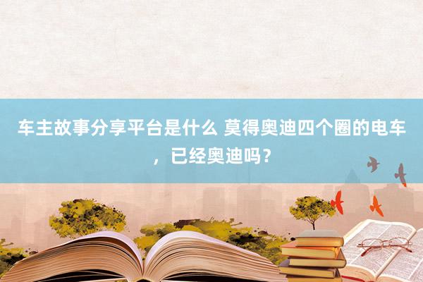 车主故事分享平台是什么 莫得奥迪四个圈的电车，已经奥迪吗？