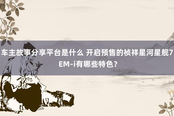 车主故事分享平台是什么 开启预售的祯祥星河星舰7 EM-i有哪些特色？