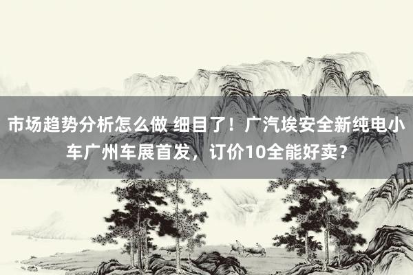 市场趋势分析怎么做 细目了！广汽埃安全新纯电小车广州车展首发，订价10全能好卖？