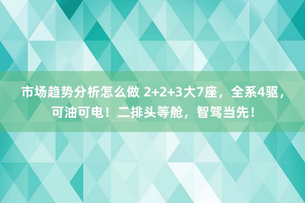 市场趋势分析怎么做 2+2+3大7座，全系4驱，可油可电！二排头等舱，智驾当先！