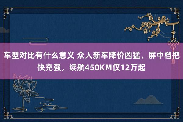 车型对比有什么意义 众人新车降价凶猛，屏中档把快充强，续航450KM仅12万起