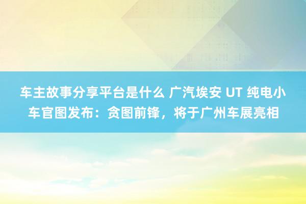 车主故事分享平台是什么 广汽埃安 UT 纯电小车官图发布：贪图前锋，将于广州车展亮相