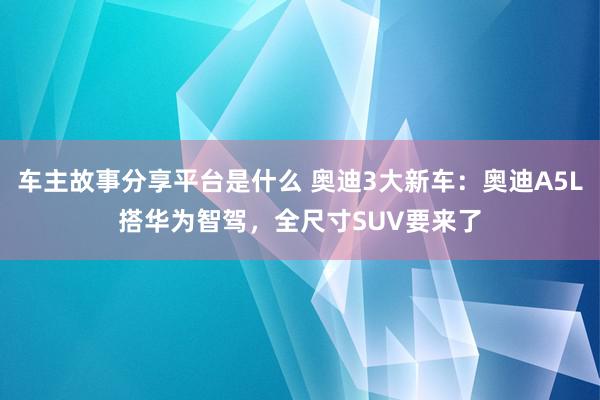 车主故事分享平台是什么 奥迪3大新车：奥迪A5L搭华为智驾，全尺寸SUV要来了