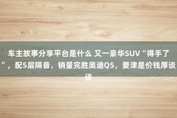 车主故事分享平台是什么 又一豪华SUV“得手了”，配5层隔音，销量完胜奥迪Q5，要津是价钱厚谈