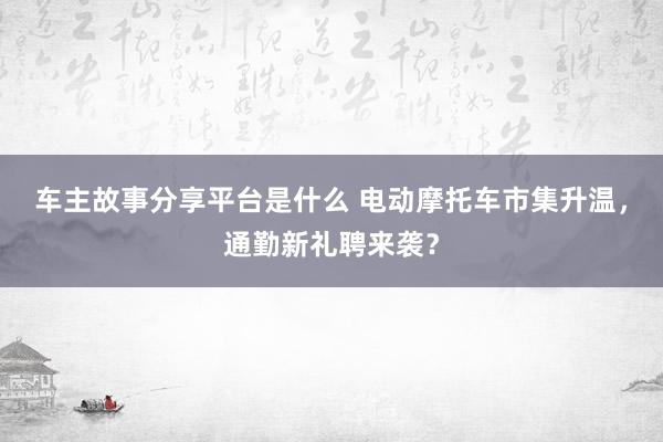 车主故事分享平台是什么 电动摩托车市集升温，通勤新礼聘来袭？