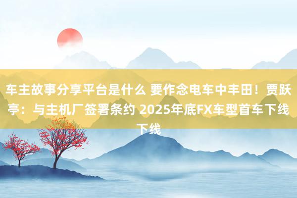 车主故事分享平台是什么 要作念电车中丰田！贾跃亭：与主机厂签署条约 2025年底FX车型首车下线