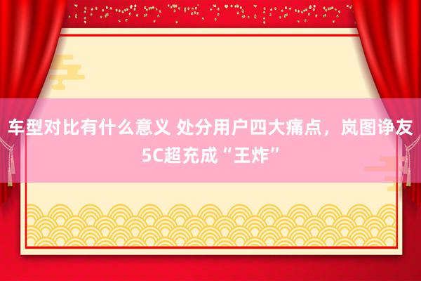 车型对比有什么意义 处分用户四大痛点，岚图诤友5C超充成“王炸”