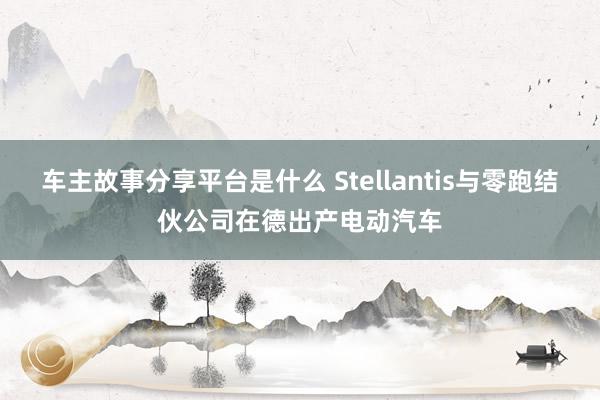 车主故事分享平台是什么 Stellantis与零跑结伙公司在德出产电动汽车