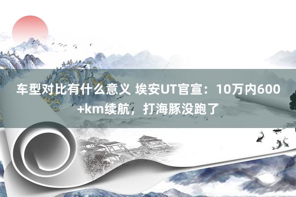 车型对比有什么意义 埃安UT官宣：10万内600+km续航，打海豚没跑了