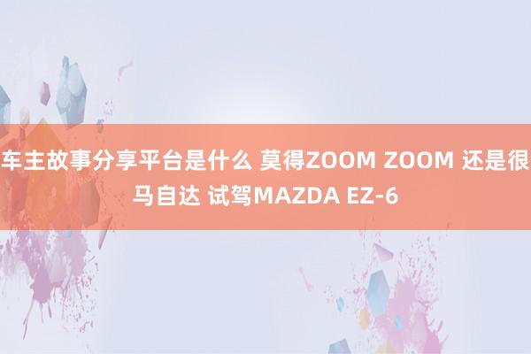 车主故事分享平台是什么 莫得ZOOM ZOOM 还是很马自达 试驾MAZDA EZ-6