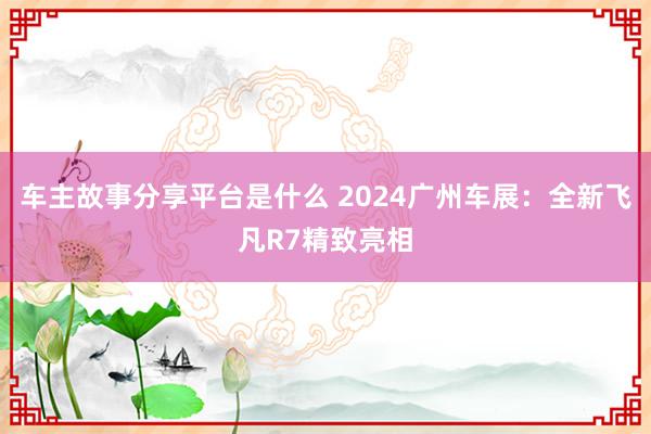 车主故事分享平台是什么 2024广州车展：全新飞凡R7精致亮相