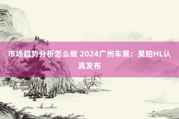 市场趋势分析怎么做 2024广州车展：昊铂HL认真发布