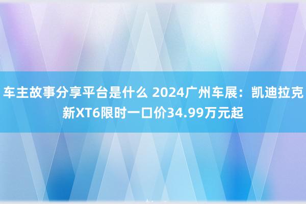 车主故事分享平台是什么 2024广州车展：凯迪拉克新XT6限时一口价34.99万元起