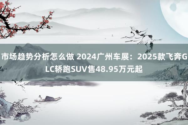 市场趋势分析怎么做 2024广州车展：2025款飞奔GLC轿跑SUV售48.95万元起