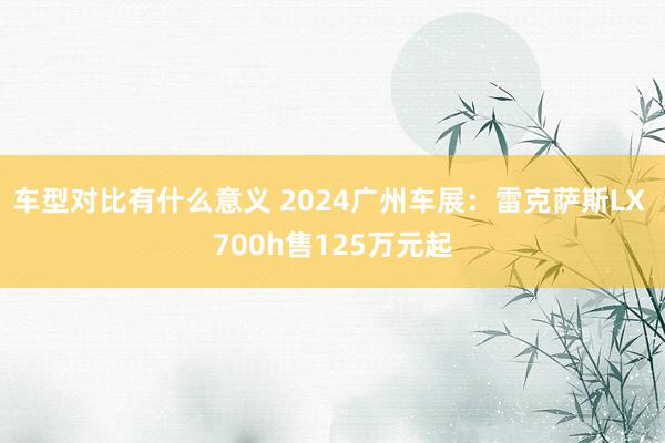 车型对比有什么意义 2024广州车展：雷克萨斯LX 700h售125万元起