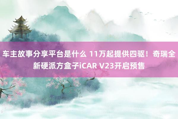 车主故事分享平台是什么 11万起提供四驱！奇瑞全新硬派方盒子iCAR V23开启预售