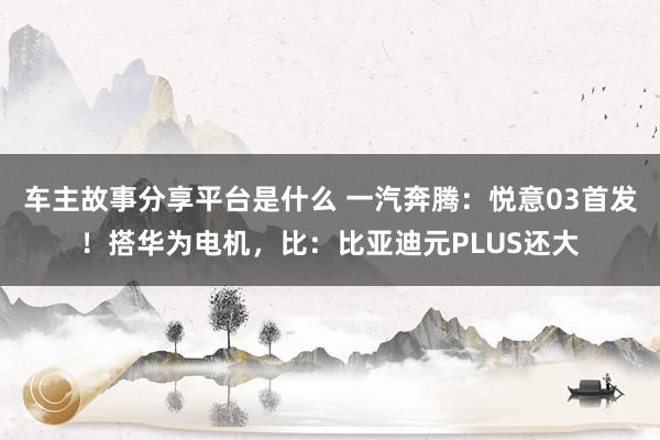 车主故事分享平台是什么 一汽奔腾：悦意03首发！搭华为电机，比：比亚迪元PLUS还大