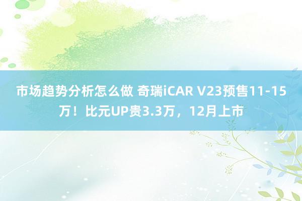 市场趋势分析怎么做 奇瑞iCAR V23预售11-15万！比元UP贵3.3万，12月上市